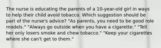 The nurse is educating the parents of a 10-year-old girl in ways to help their child avoid tobacco. Which suggestion should be part of the nurse's advice? "As parents, you need to be good role models." "Always go outside when you have a cigarette." "Tell her only losers smoke and chew tobacco." "Keep your cigarettes where she can't get to them."