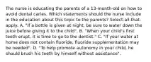 The nurse is educating the parents of a 13-month-old on how to avoid dental caries. Which statements should the nurse include in the education about this topic to the parents? Select-all-that-apply: A. "If a bottle is given at night, be sure to water down the juice before giving it to the child". B. "When your child's first teeth erupt, it is time to go to the dentist." C. "If your water at home does not contain fluoride, fluoride supplementation may be needed". D. "To help promote autonomy in your child, he should brush his teeth by himself without assistance".