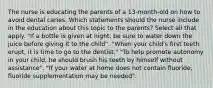 The nurse is educating the parents of a 13-month-old on how to avoid dental caries. Which statements should the nurse include in the education about this topic to the parents? Select all that apply. "If a bottle is given at night, be sure to water down the juice before giving it to the child". "When your child's first teeth erupt, it is time to go to the dentist." "To help promote autonomy in your child, he should brush his teeth by himself without assistance". "If your water at home does not contain fluoride, fluoride supplementation may be needed".