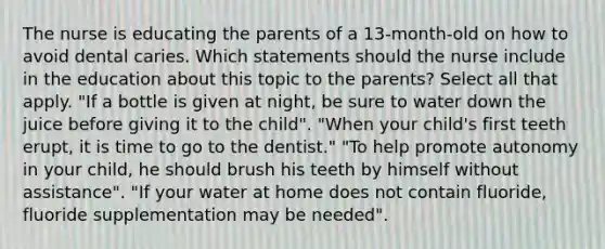 The nurse is educating the parents of a 13-month-old on how to avoid dental caries. Which statements should the nurse include in the education about this topic to the parents? Select all that apply. "If a bottle is given at night, be sure to water down the juice before giving it to the child". "When your child's first teeth erupt, it is time to go to the dentist." "To help promote autonomy in your child, he should brush his teeth by himself without assistance". "If your water at home does not contain fluoride, fluoride supplementation may be needed".