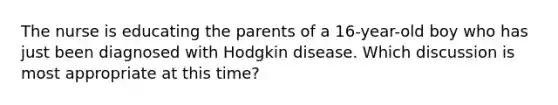 The nurse is educating the parents of a 16-year-old boy who has just been diagnosed with Hodgkin disease. Which discussion is most appropriate at this time?