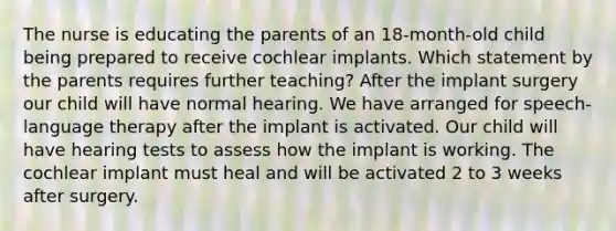 The nurse is educating the parents of an 18-month-old child being prepared to receive cochlear implants. Which statement by the parents requires further teaching? After the implant surgery our child will have normal hearing. We have arranged for speech-language therapy after the implant is activated. Our child will have hearing tests to assess how the implant is working. The cochlear implant must heal and will be activated 2 to 3 weeks after surgery.