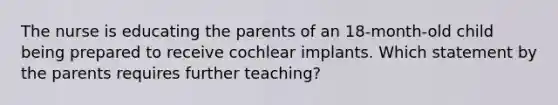 The nurse is educating the parents of an 18-month-old child being prepared to receive cochlear implants. Which statement by the parents requires further teaching?