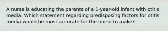 A nurse is educating the parents of a 1-year-old infant with otitis media. Which statement regarding predisposing factors for otitis media would be most accurate for the nurse to make?