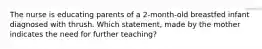 The nurse is educating parents of a 2-month-old breastfed infant diagnosed with thrush. Which statement, made by the mother indicates the need for further teaching?