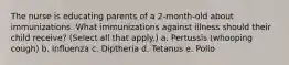 The nurse is educating parents of a 2-month-old about immunizations. What immunizations against illness should their child receive? (Select all that apply.) a. Pertussis (whooping cough) b. Influenza c. Diptheria d. Tetanus e. Polio