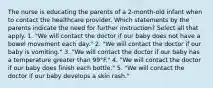 The nurse is educating the parents of a 2-month-old infant when to contact the healthcare provider. Which statements by the parents indicate the need for further instruction? Select all that apply. 1. "We will contact the doctor if our baby does not have a bowel movement each day." 2. "We will contact the doctor if our baby is vomiting." 3. "We will contact the doctor if our baby has a temperature greater than 99°F." 4. "We will contact the doctor if our baby does finish each bottle." 5. "We will contact the doctor if our baby develops a skin rash."