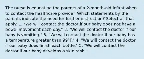 The nurse is educating the parents of a 2-month-old infant when to contact the healthcare provider. Which statements by the parents indicate the need for further instruction? Select all that apply. 1. "We will contact the doctor if our baby does not have a bowel movement each day." 2. "We will contact the doctor if our baby is vomiting." 3. "We will contact the doctor if our baby has a temperature greater than 99°F." 4. "We will contact the doctor if our baby does finish each bottle." 5. "We will contact the doctor if our baby develops a skin rash."