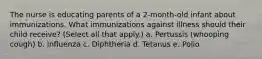 The nurse is educating parents of a 2-month-old infant about immunizations. What immunizations against illness should their child receive? (Select all that apply.) a. Pertussis (whooping cough) b. Influenza c. Diphtheria d. Tetanus e. Polio