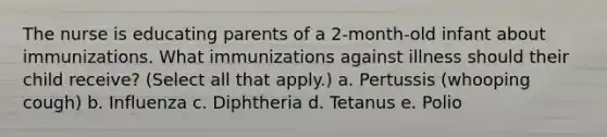 The nurse is educating parents of a 2-month-old infant about immunizations. What immunizations against illness should their child receive? (Select all that apply.) a. Pertussis (whooping cough) b. Influenza c. Diphtheria d. Tetanus e. Polio