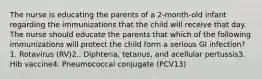 The nurse is educating the parents of a 2-month-old infant regarding the immunizations that the child will receive that day. The nurse should educate the parents that which of the following immunizations will protect the child form a serious GI infection?1. Rotavirus (RV)2.. Diphteria, tetanus, and acellular pertussis3. Hib vaccine4. Pneumococcal conjugate (PCV13)