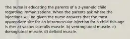 The nurse is educating the parents of a 2-year-old child regarding immunizations. When the parents ask where the injections will be given the nurse answers that the most appropriate site for an intramuscular injection for a child this age is the: a) vastus lateralis muscle. b) ventrogluteal muscle. c) dorsogluteal muscle. d) deltoid muscle.