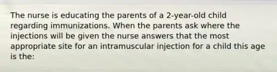 The nurse is educating the parents of a 2-year-old child regarding immunizations. When the parents ask where the injections will be given the nurse answers that the most appropriate site for an intramuscular injection for a child this age is the: