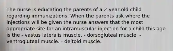 The nurse is educating the parents of a 2-year-old child regarding immunizations. When the parents ask where the injections will be given the nurse answers that the most appropriate site for an intramuscular injection for a child this age is the - vastus lateralis muscle. - dorsogluteal muscle. - ventrogluteal muscle. - deltoid muscle.