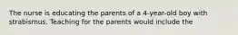 The nurse is educating the parents of a 4-year-old boy with strabismus. Teaching for the parents would include the