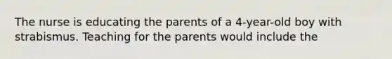 The nurse is educating the parents of a 4-year-old boy with strabismus. Teaching for the parents would include the