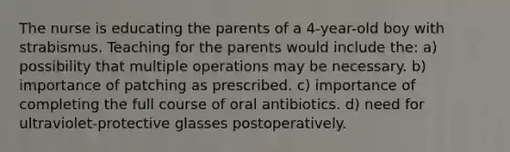 The nurse is educating the parents of a 4-year-old boy with strabismus. Teaching for the parents would include the: a) possibility that multiple operations may be necessary. b) importance of patching as prescribed. c) importance of completing the full course of oral antibiotics. d) need for ultraviolet-protective glasses postoperatively.