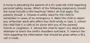 A nurse is educating the parents of a 4½-year-old child regarding personal safety issues. Which of the following statements should the nurse include in the teaching? Select all that apply. The parents should: 1. Choose a safety word for the child to remember in cases of an emergency. 2. Warn the child to report any unfamiliar adult who offers the child candy or toys. 3. Inform the child that it is safe to be alone with any of the parents' friends or neighbors. 4. Advise the child to report any adult who attempts to touch the child's shoulders and back. 5. Instruct the child regarding the information that should be given when a 911 call is made.