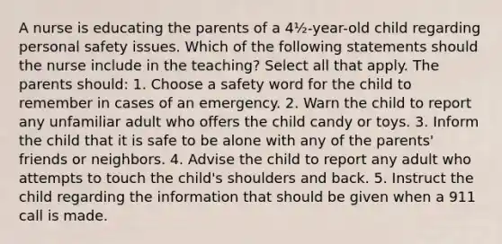 A nurse is educating the parents of a 4½-year-old child regarding personal safety issues. Which of the following statements should the nurse include in the teaching? Select all that apply. The parents should: 1. Choose a safety word for the child to remember in cases of an emergency. 2. Warn the child to report any unfamiliar adult who offers the child candy or toys. 3. Inform the child that it is safe to be alone with any of the parents' friends or neighbors. 4. Advise the child to report any adult who attempts to touch the child's shoulders and back. 5. Instruct the child regarding the information that should be given when a 911 call is made.