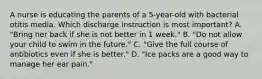 A nurse is educating the parents of a 5-year-old with bacterial otitis media. Which discharge instruction is most important? A. "Bring her back if she is not better in 1 week." B. "Do not allow your child to swim in the future." C. "Give the full course of antibiotics even if she is better." D. "Ice packs are a good way to manage her ear pain."