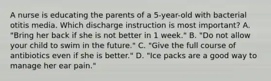 A nurse is educating the parents of a 5-year-old with bacterial otitis media. Which discharge instruction is most important? A. "Bring her back if she is not better in 1 week." B. "Do not allow your child to swim in the future." C. "Give the full course of antibiotics even if she is better." D. "Ice packs are a good way to manage her ear pain."