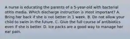 A nurse is educating the parents of a 5-year-old with bacterial otitis media. Which discharge instruction is most important? A. Bring her back if she is not better in 1 week. B. Do not allow your child to swim in the future. C. Give the full course of antibiotics even if she is better. D. Ice packs are a good way to manage her ear pain.