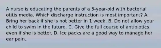 A nurse is educating the parents of a 5-year-old with bacterial otitis media. Which discharge instruction is most important? A. Bring her back if she is not better in 1 week. B. Do not allow your child to swim in the future. C. Give the full course of antibiotics even if she is better. D. Ice packs are a good way to manage her ear pain.