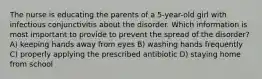 The nurse is educating the parents of a 5-year-old girl with infectious conjunctivitis about the disorder. Which information is most important to provide to prevent the spread of the disorder? A) keeping hands away from eyes B) washing hands frequently C) properly applying the prescribed antibiotic D) staying home from school