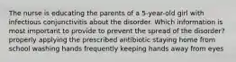 The nurse is educating the parents of a 5-year-old girl with infectious conjunctivitis about the disorder. Which information is most important to provide to prevent the spread of the disorder? properly applying the prescribed antibiotic staying home from school washing hands frequently keeping hands away from eyes