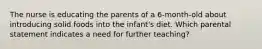 The nurse is educating the parents of a 6-month-old about introducing solid foods into the infant's diet. Which parental statement indicates a need for further teaching?