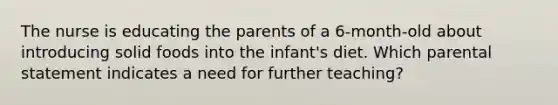 The nurse is educating the parents of a 6-month-old about introducing solid foods into the infant's diet. Which parental statement indicates a need for further teaching?