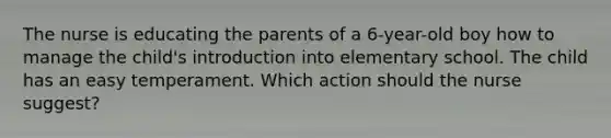 The nurse is educating the parents of a 6-year-old boy how to manage the child's introduction into elementary school. The child has an easy temperament. Which action should the nurse suggest?