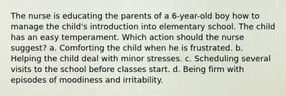 The nurse is educating the parents of a 6-year-old boy how to manage the child's introduction into elementary school. The child has an easy temperament. Which action should the nurse suggest? a. Comforting the child when he is frustrated. b. Helping the child deal with minor stresses. c. Scheduling several visits to the school before classes start. d. Being firm with episodes of moodiness and irritability.