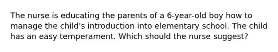 The nurse is educating the parents of a 6-year-old boy how to manage the child's introduction into elementary school. The child has an easy temperament. Which should the nurse suggest?