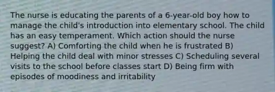 The nurse is educating the parents of a 6-year-old boy how to manage the child's introduction into elementary school. The child has an easy temperament. Which action should the nurse suggest? A) Comforting the child when he is frustrated B) Helping the child deal with minor stresses C) Scheduling several visits to the school before classes start D) Being firm with episodes of moodiness and irritability