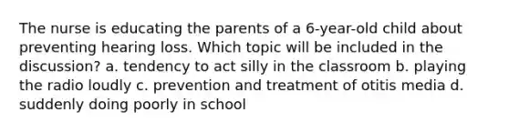 The nurse is educating the parents of a 6-year-old child about preventing hearing loss. Which topic will be included in the discussion? a. tendency to act silly in the classroom b. playing the radio loudly c. prevention and treatment of otitis media d. suddenly doing poorly in school