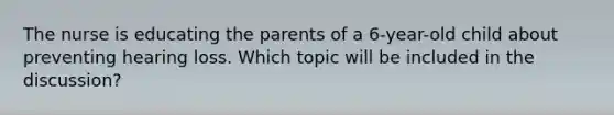 The nurse is educating the parents of a 6-year-old child about preventing hearing loss. Which topic will be included in the discussion?