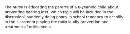 The nurse is educating the parents of a 6-year-old child about preventing hearing loss. Which topic will be included in the discussion? suddenly doing poorly in school tendency to act silly in the classroom playing the radio loudly prevention and treatment of otitis media