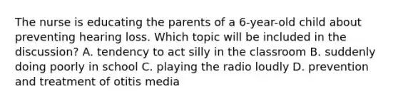 The nurse is educating the parents of a 6-year-old child about preventing hearing loss. Which topic will be included in the discussion? A. tendency to act silly in the classroom B. suddenly doing poorly in school C. playing the radio loudly D. prevention and treatment of otitis media