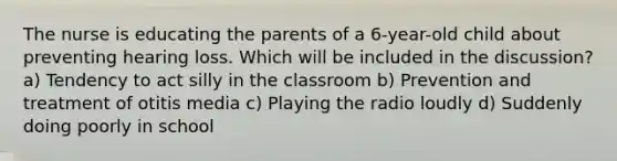 The nurse is educating the parents of a 6-year-old child about preventing hearing loss. Which will be included in the discussion? a) Tendency to act silly in the classroom b) Prevention and treatment of otitis media c) Playing the radio loudly d) Suddenly doing poorly in school