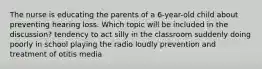 The nurse is educating the parents of a 6-year-old child about preventing hearing loss. Which topic will be included in the discussion? tendency to act silly in the classroom suddenly doing poorly in school playing the radio loudly prevention and treatment of otitis media