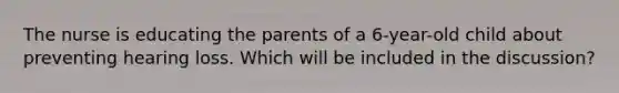 The nurse is educating the parents of a 6-year-old child about preventing hearing loss. Which will be included in the discussion?