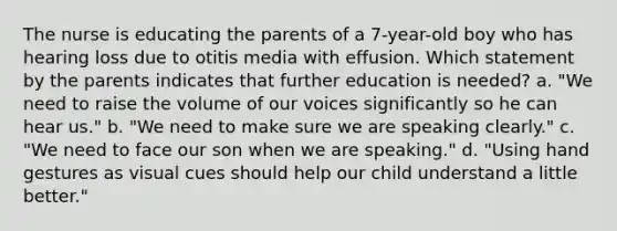 The nurse is educating the parents of a 7-year-old boy who has hearing loss due to otitis media with effusion. Which statement by the parents indicates that further education is needed? a. "We need to raise the volume of our voices significantly so he can hear us." b. "We need to make sure we are speaking clearly." c. "We need to face our son when we are speaking." d. "Using hand gestures as visual cues should help our child understand a little better."