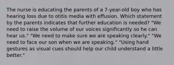 The nurse is educating the parents of a 7-year-old boy who has hearing loss due to otitis media with effusion. Which statement by the parents indicates that further education is needed? "We need to raise the volume of our voices significantly so he can hear us." "We need to make sure we are speaking clearly." "We need to face our son when we are speaking." "Using hand gestures as visual cues should help our child understand a little better."