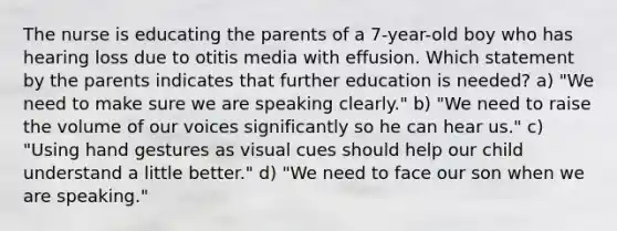 The nurse is educating the parents of a 7-year-old boy who has hearing loss due to otitis media with effusion. Which statement by the parents indicates that further education is needed? a) "We need to make sure we are speaking clearly." b) "We need to raise the volume of our voices significantly so he can hear us." c) "Using hand gestures as visual cues should help our child understand a little better." d) "We need to face our son when we are speaking."