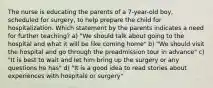 The nurse is educating the parents of a 7-year-old boy, scheduled for surgery, to help prepare the child for hospitalization. Which statement by the parents indicates a need for further teaching? a) "We should talk about going to the hospital and what it will be like coming home" b) "We should visit the hospital and go through the preadmission tour in advance" c) "It is best to wait and let him bring up the surgery or any questions he has" d) "It is a good idea to read stories about experiences with hospitals or surgery"