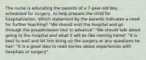 The nurse is educating the parents of a 7-year-old boy, scheduled for surgery, to help prepare the child for hospitalization. Which statement by the parents indicates a need for further teaching? "We should visit the hospital and go through the preadmission tour in advance" "We should talk about going to the hospital and what it will be like coming home" "It is best to wait and let him bring up the surgery or any questions he has" "It is a good idea to read stories about experiences with hospitals or surgery"