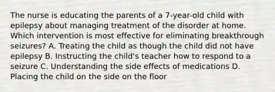 The nurse is educating the parents of a 7-year-old child with epilepsy about managing treatment of the disorder at home. Which intervention is most effective for eliminating breakthrough seizures? A. Treating the child as though the child did not have epilepsy B. Instructing the child's teacher how to respond to a seizure C. Understanding the side effects of medications D. Placing the child on the side on the floor