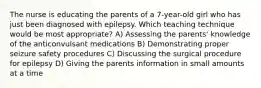 The nurse is educating the parents of a 7-year-old girl who has just been diagnosed with epilepsy. Which teaching technique would be most appropriate? A) Assessing the parents' knowledge of the anticonvulsant medications B) Demonstrating proper seizure safety procedures C) Discussing the surgical procedure for epilepsy D) Giving the parents information in small amounts at a time