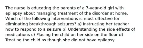 The nurse is educating the parents of a 7-year-old girl with epilepsy about managing treatment of the disorder at home. Which of the following interventions is most effective for eliminating breakthrough seizures? a) Instructing her teacher how to respond to a seizure b) Understanding the side effects of medications c) Placing the child on her side on the floor d) Treating the child as though she did not have epilepsy